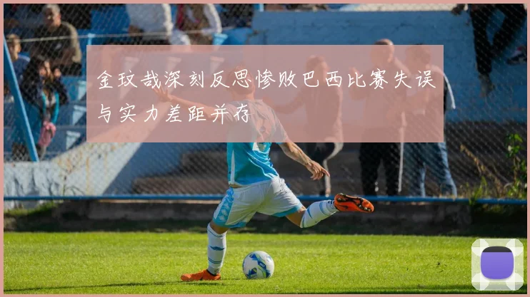 金玟哉深刻反思惨败巴西比赛失误与实力差距并存