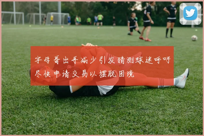 字母哥出手减少引发猜测球迷呼吁尽快申请交易以摆脱困境