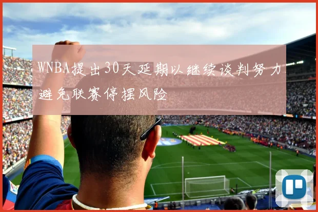 WNBA提出30天延期以继续谈判努力避免联赛停摆风险