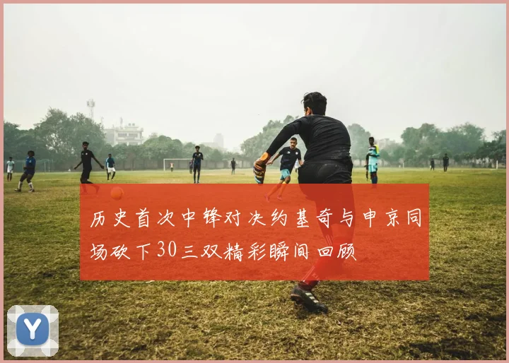历史首次中锋对决约基奇与申京同场砍下30三双精彩瞬间回顾