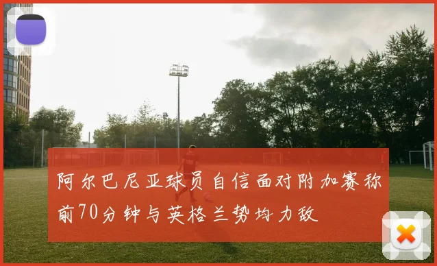 阿尔巴尼亚球员自信面对附加赛称前70分钟与英格兰势均力敌