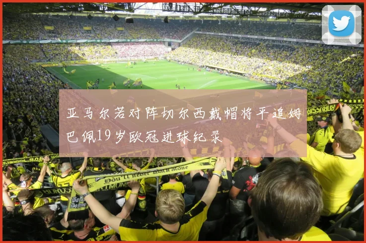 亚马尔若对阵切尔西戴帽将平追姆巴佩19岁欧冠进球纪录