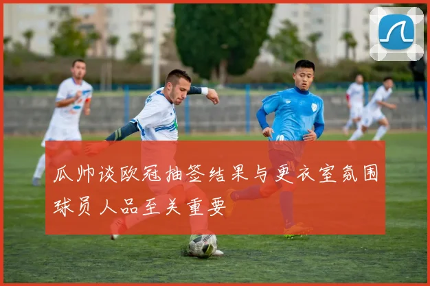 瓜帅谈欧冠抽签结果与更衣室氛围球员人品至关重要