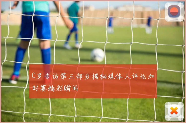 C罗专访第三部分揭秘媒体人评论加时赛精彩瞬间