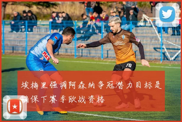埃梅里强调阿森纳争冠潜力目标是确保下赛季欧战资格