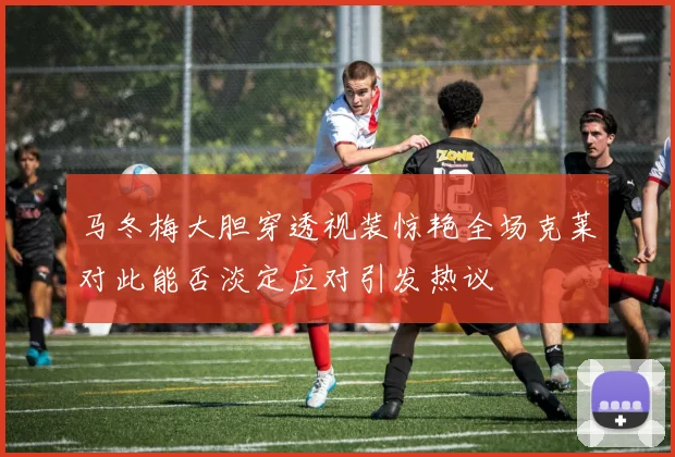 马冬梅大胆穿透视装惊艳全场克莱对此能否淡定应对引发热议
