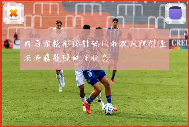 内马尔精彩低射破门狂欢庆祝引全场沸腾展现绝佳状态