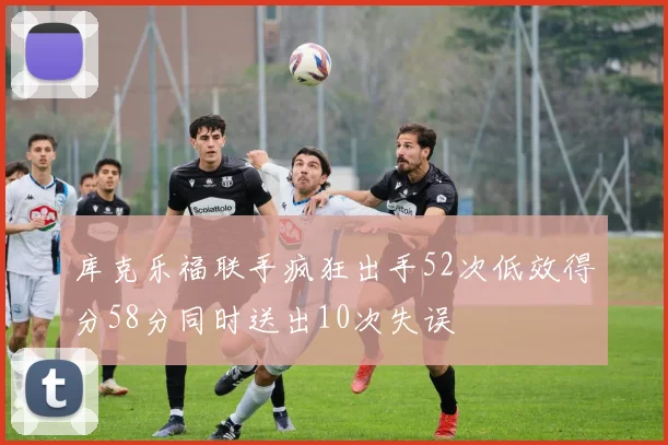 库克乐福联手疯狂出手52次低效得分58分同时送出10次失误