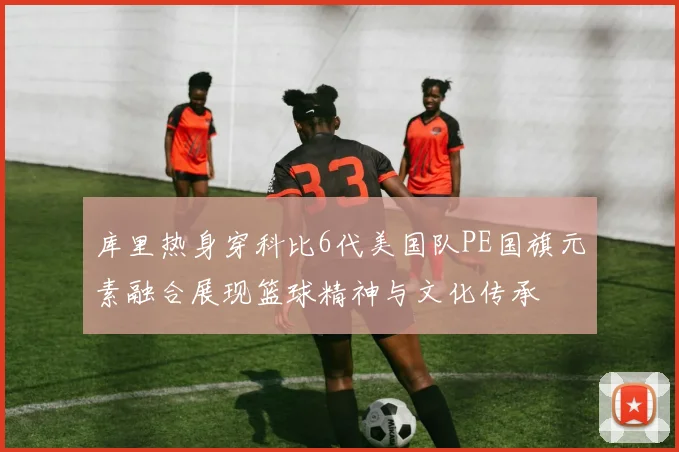 库里热身穿科比6代美国队PE国旗元素融合展现篮球精神与文化传承