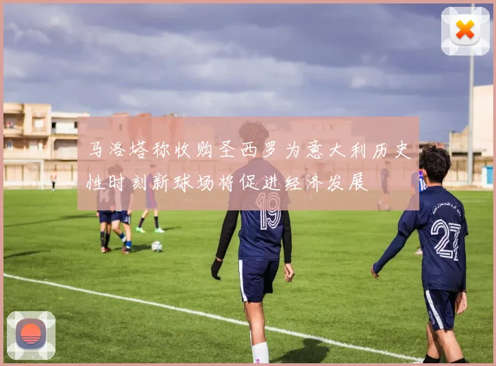马洛塔称收购圣西罗为意大利历史性时刻新球场将促进经济发展