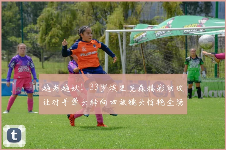 越老越妖！33岁埃里克森精彩助攻让对手晕头转向回放镜头惊艳全场