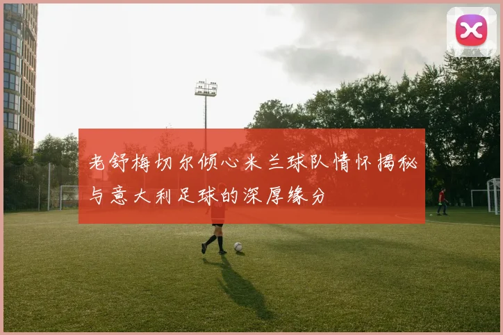 老舒梅切尔倾心米兰球队情怀揭秘与意大利足球的深厚缘分