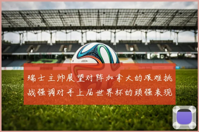 瑞士主帅展望对阵加拿大的艰难挑战强调对手上届世界杯的顽强表现