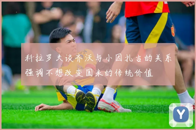 科拉罗夫谈齐沃与小因扎吉的关系强调不想改变国米的传统价值