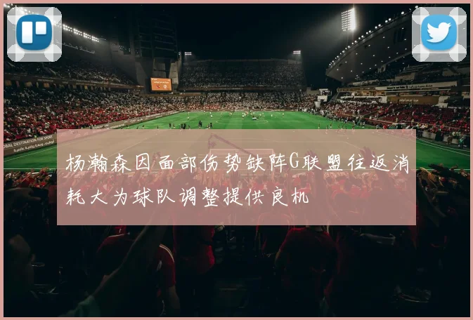 杨瀚森因面部伤势缺阵G联盟往返消耗大为球队调整提供良机