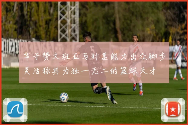 华子赞文班亚马封盖能力出众脚步灵活称其为独一无二的篮球天才