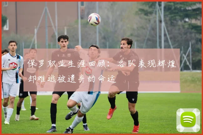 保罗职业生涯回顾：各队表现辉煌却难逃被遗弃的命运