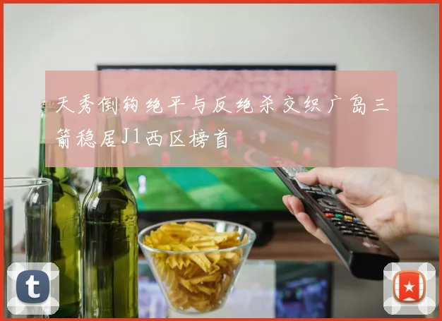 天秀倒钩绝平与反绝杀交织广岛三箭稳居J1西区榜首